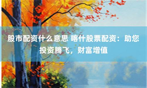 股市配资什么意思 喀什股票配资：助您投资腾飞，财富增值