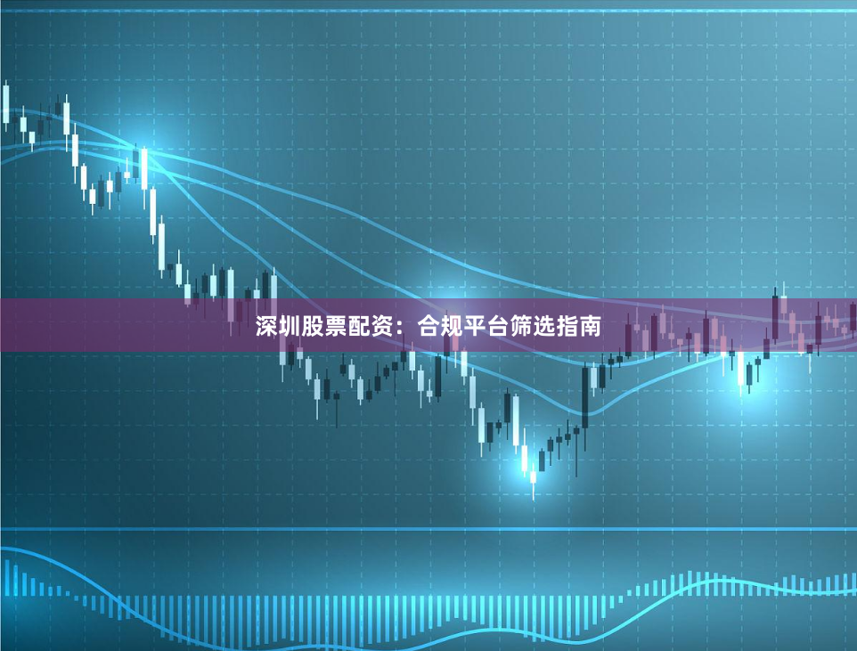 深圳股票配资：合规平台筛选指南