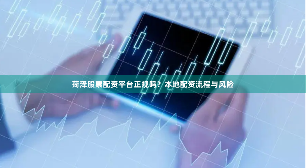 菏泽股票配资平台正规吗？本地配资流程与风险