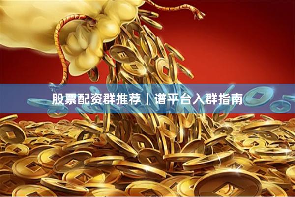 股票配资群推荐｜谱平台入群指南